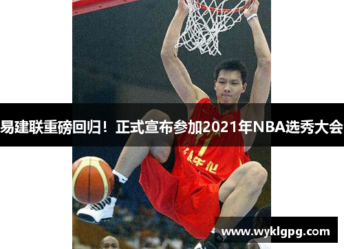 易建联重磅回归！正式宣布参加2021年NBA选秀大会